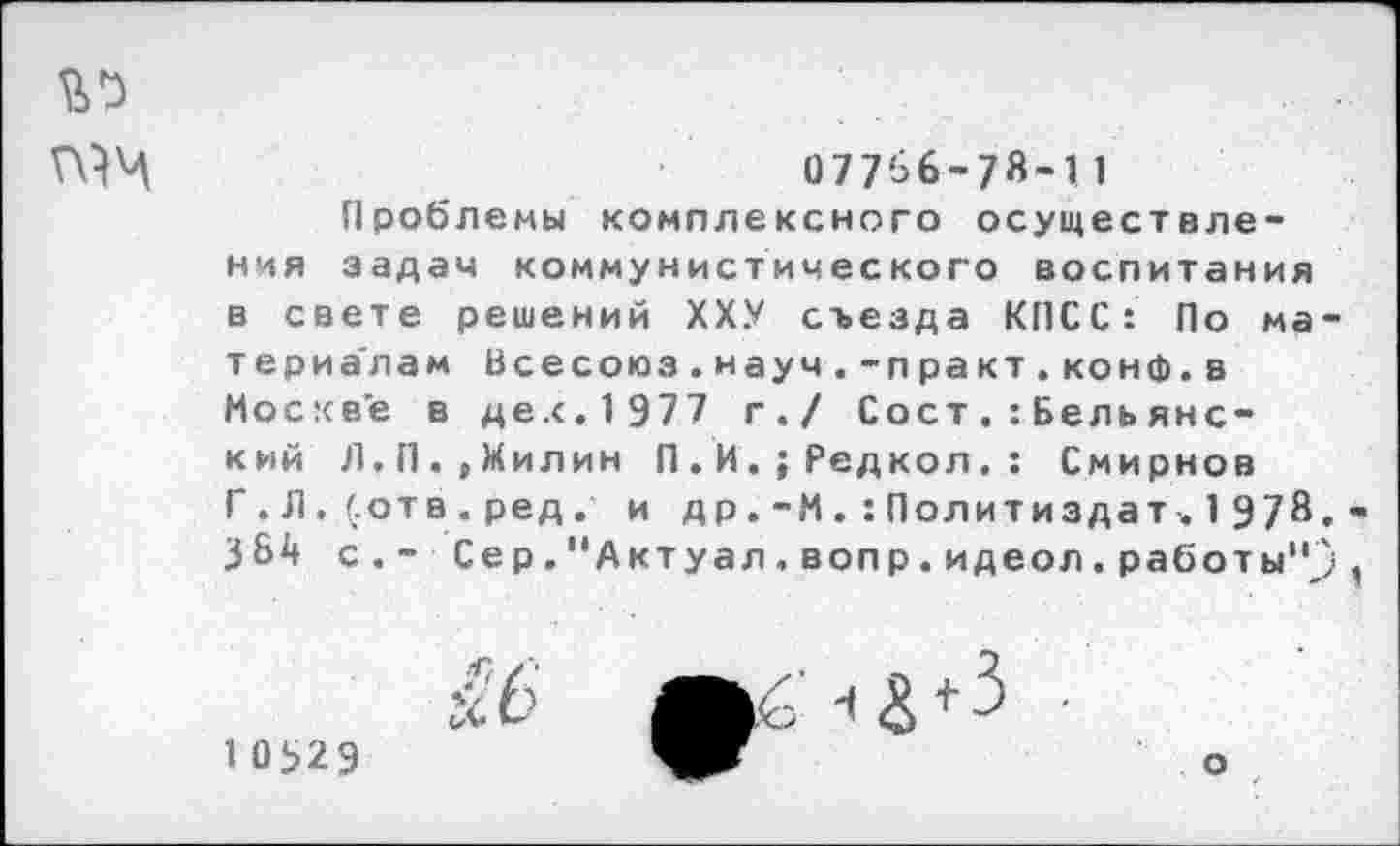 ﻿
07756-78-11
Проблемы комплексного осуществления задач коммунистического воспитания в свете решений ХХУ съезда КПСС: По материалам Всесоюз.науч.-практ.конф.в Москве в дех.1977 г./ СостБель янский Л,П.,Милин П.И.;Редкол.: Смирнов Г . Л. (.отв . ред . и д р.-МПолитиздат . 1 978.-384 с.- Сер."Актуал,вопр.идеол.работы").
^6	-
10529
о